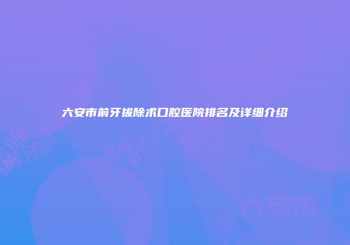 六安市前牙拔除术口腔医院排名及详细介绍