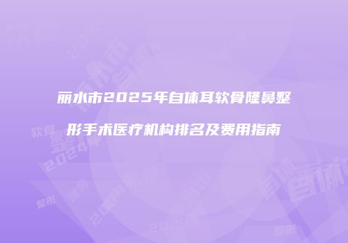 丽水市2025年自体耳软骨隆鼻整形手术医疗机构排名及费用指南