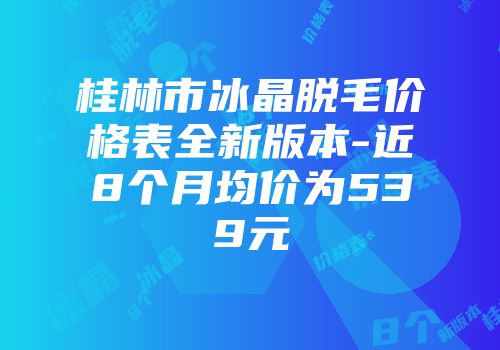 桂林市冰晶脱毛价格表全新版本-近8个月均价为539元