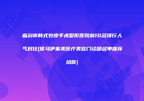 临汾市韩式包皮手术整形医院前10名排行人气对比(侯马伊莱美医疗美容门诊部名单推荐给你)