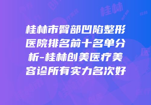 桂林市臀部凹陷整形医院排名前十名单分析-桂林创美医疗美容诊所有实力名次好