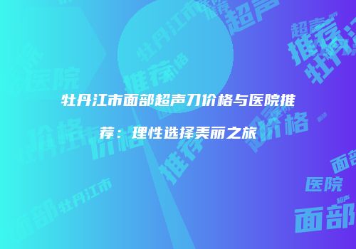 牡丹江市面部超声刀价格与医院推荐：理性选择美丽之旅