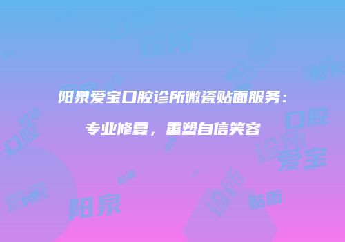 阳泉爱宝口腔诊所微瓷贴面服务：专业修复，重塑自信笑容