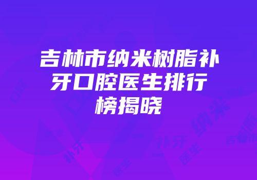 吉林市纳米树脂补牙口腔医生排行榜揭晓