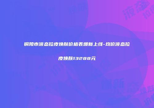 铜陵市液态拉皮焕肤价格表爆新上线-均价液态拉皮焕肤13288元