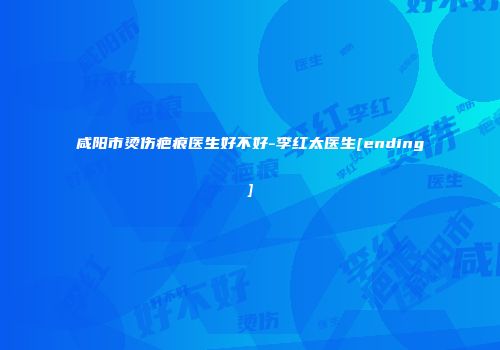 咸阳市烫伤疤痕医生好不好-李红太医生[ending]