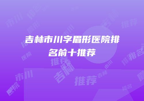 吉林市川字眉形医院排名前十推荐