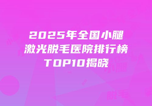 2025年全国小腿激光脱毛医院排行榜TOP10揭晓