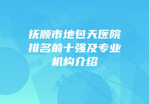 抚顺市地包天医院排名前十强及专业机构介绍