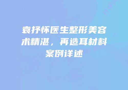 袁抒怀医生整形美容术精湛，再造耳材料案例详述