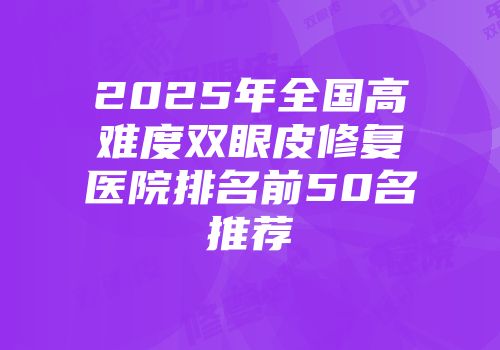 2025年全国高难度双眼皮修复医院排名前50名推荐