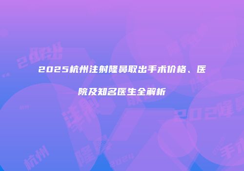 2025杭州注射隆鼻取出手术价格、医院及知名医生全解析