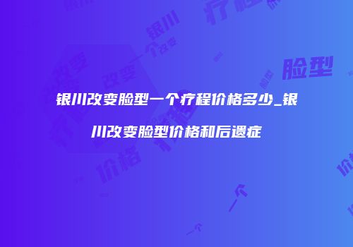 银川改变脸型一个疗程价格多少_银川改变脸型价格和后遗症