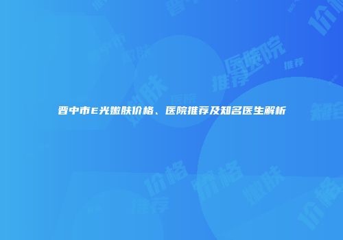 晋中市E光嫩肤价格、医院推荐及知名医生解析