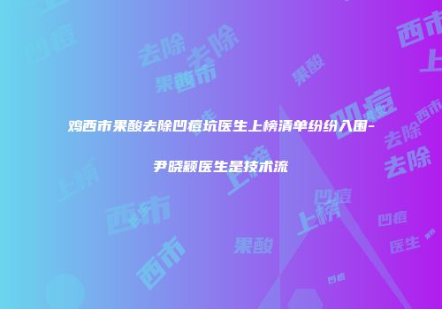 鸡西市果酸去除凹痘坑医生上榜清单纷纷入围-尹晓颖医生是技术流