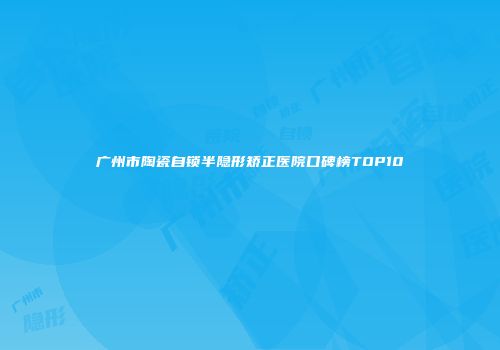 广州市陶瓷自锁半隐形矫正医院口碑榜TOP10