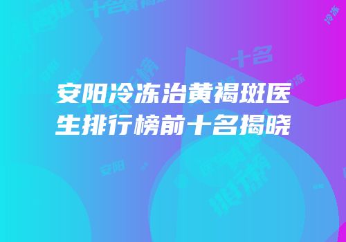 安阳冷冻治黄褐斑医生排行榜前十名揭晓