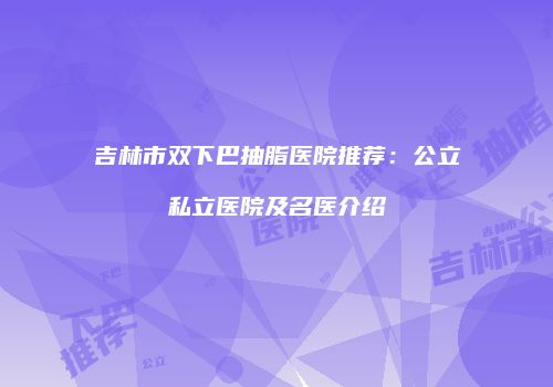 吉林市双下巴抽脂医院推荐：公立私立医院及名医介绍