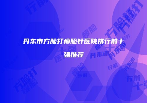 丹东市方脸打瘦脸针医院排行前十强推荐