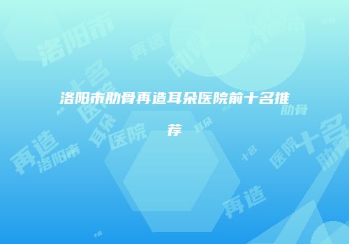 洛阳市肋骨再造耳朵医院前十名推荐