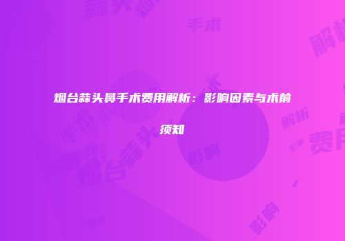 烟台蒜头鼻手术费用解析：影响因素与术前须知