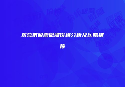 东莞市吸脂微雕价格分析及医院推荐
