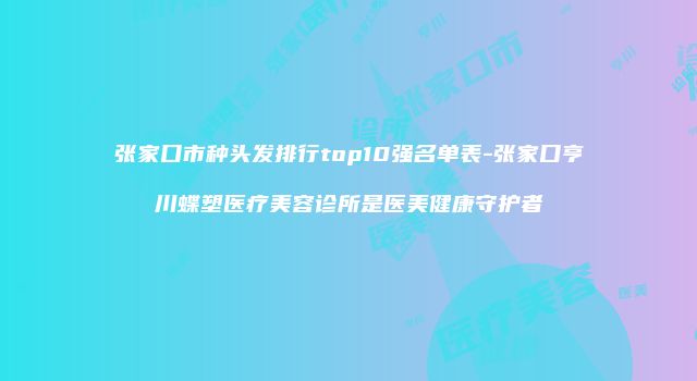 张家口市种头发排行top10强名单表-张家口亨川蝶塑医疗美容诊所是医美健康守护者