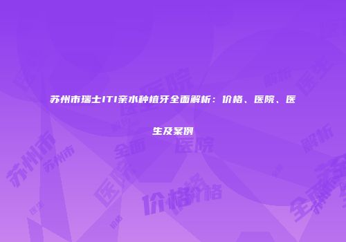 苏州市瑞士ITI亲水种植牙全面解析：价格、医院、医生及案例