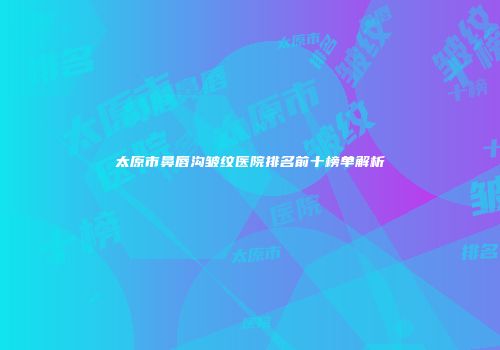 太原市鼻唇沟皱纹医院排名前十榜单解析