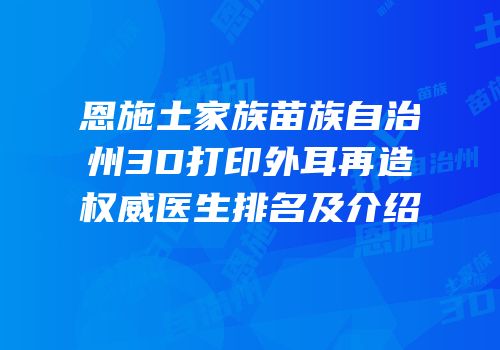 恩施土家族苗族自治州3D打印外耳再造权威医生排名及介绍