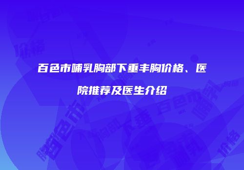 百色市哺乳胸部下垂丰胸价格、医院推荐及医生介绍