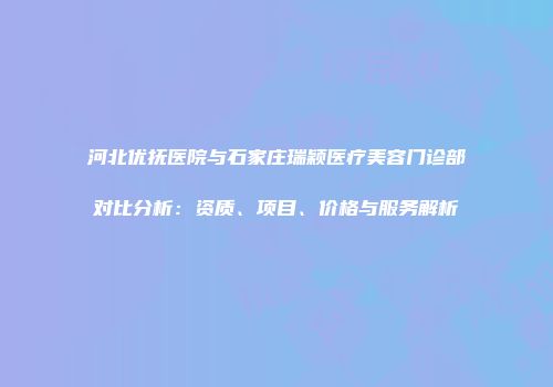 河北优抚医院与石家庄瑞颖医疗美容门诊部对比分析：资质、项目、价格与服务解析