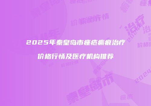 2025年秦皇岛市痤疮瘢痕治疗价格行情及医疗机构推荐