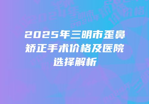 2025年三明市歪鼻矫正手术价格及医院选择解析