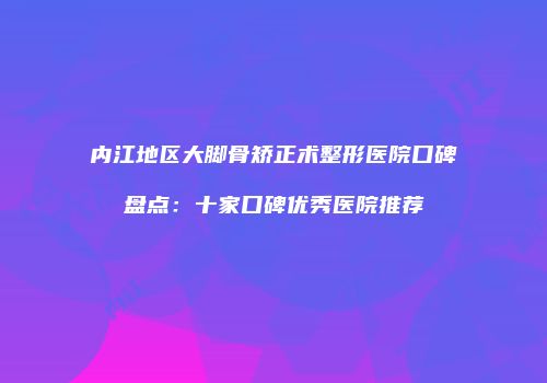 内江地区大脚骨矫正术整形医院口碑盘点：十家口碑优秀医院推荐