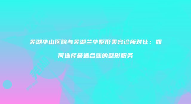 芜湖华山医院与芜湖兰华整形美容诊所对比：如何选择最适合您的整形服务