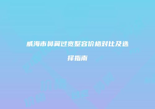 威海市鼻翼过宽整容价格对比及选择指南