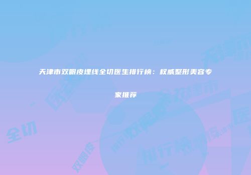 天津市双眼皮埋线全切医生排行榜：权威整形美容专家推荐