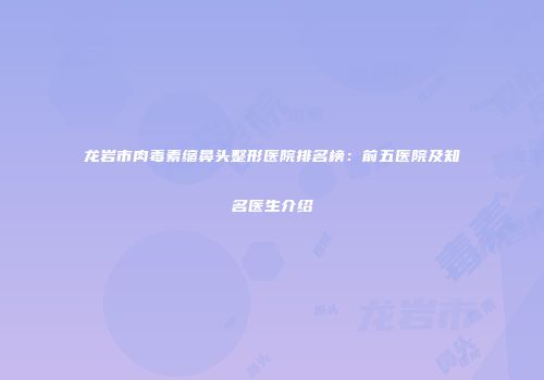 龙岩市肉毒素缩鼻头整形医院排名榜：前五医院及知名医生介绍
