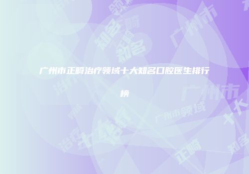 广州市正畸治疗领域十大知名口腔医生排行榜