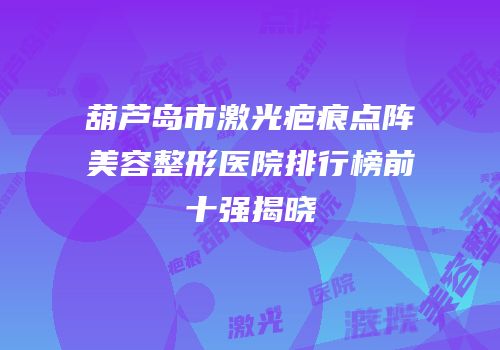 葫芦岛市激光疤痕点阵美容整形医院排行榜前十强揭晓