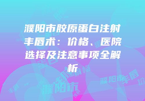 濮阳市胶原蛋白注射丰唇术：价格、医院选择及注意事项全解析