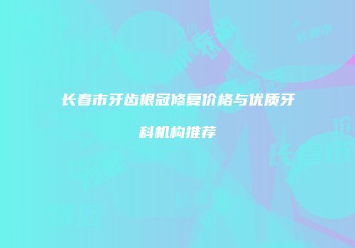 长春市牙齿根冠修复价格与优质牙科机构推荐