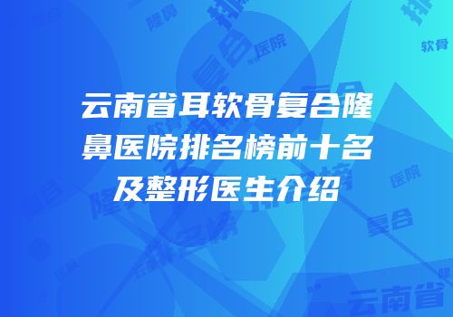 云南省耳软骨复合隆鼻医院排名榜前十名及整形医生介绍
