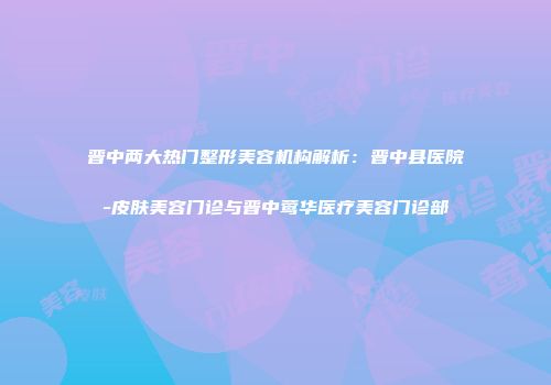 晋中两大热门整形美容机构解析：晋中县医院-皮肤美容门诊与晋中莺华医疗美容门诊部