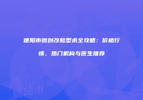 德阳市微创改脸型术全攻略：价格行情、热门机构与医生推荐