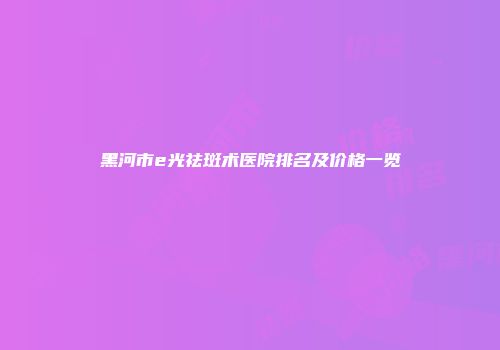 黑河市e光祛斑术医院排名及价格一览