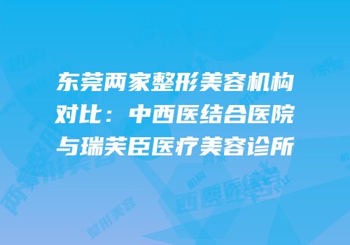 东莞两家整形美容机构对比：中西医结合医院与瑞芙臣医疗美容诊所