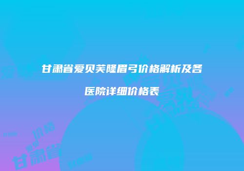 甘肃省爱贝芙隆眉弓价格解析及各医院详细价格表