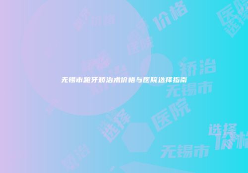 无锡市龅牙矫治术价格与医院选择指南